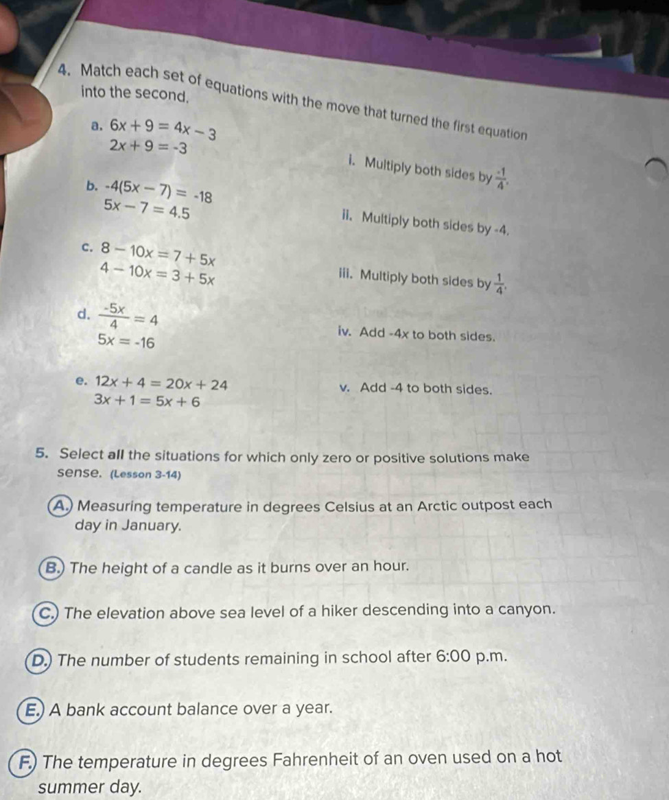 into the second.
4. Match each set of equations with the move that turned the first equation
a. 6x+9=4x-3
2x+9=-3
i. Multiply both sides by  (-1)/4 .
5x-7=4.5
b. -4(5x-7)=-18 ii. Multiply both sides by -4.
c. 8-10x=7+5x iii. Multiply both sides by  1/4 .
4-10x=3+5x
d.  (-5x)/4 =4 iv. Add -4x to both sides.
5x=-16
e. 12x+4=20x+24 v. Add -4 to both sides.
3x+1=5x+6
5. Select all the situations for which only zero or positive solutions make
Sense. (Lesson 3-14)
A.) Measuring temperature in degrees Celsius at an Arctic outpost each
day in January.
B.) The height of a candle as it burns over an hour.
C.) The elevation above sea level of a hiker descending into a canyon.
D.) The number of students remaining in school after 6:00 p.m.
E.) A bank account balance over a year.
F.) The temperature in degrees Fahrenheit of an oven used on a hot
summer day.