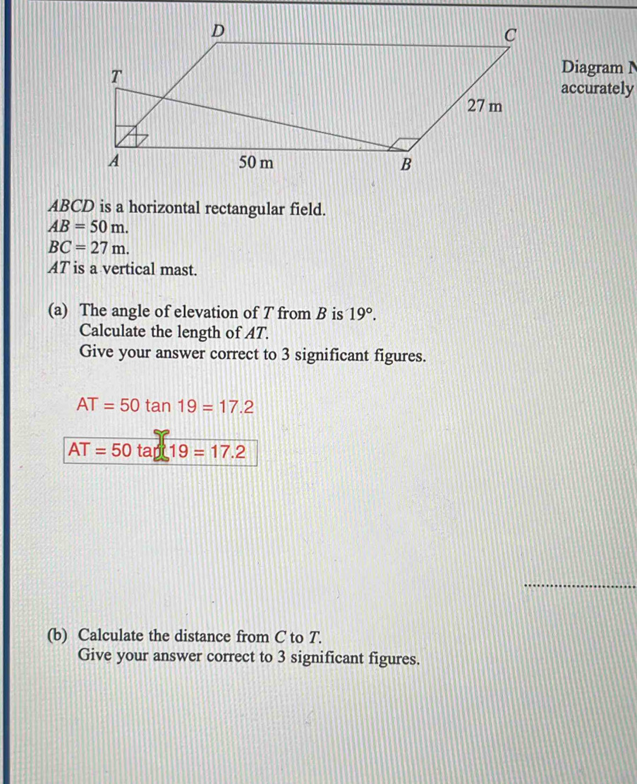 Diagram N 
accurately
ABCD is a horizontal rectangular field.
AB=50m.
BC=27m.
AT is a vertical mast. 
(a) The angle of elevation of T from B is 19°. 
Calculate the length of AT. 
Give your answer correct to 3 significant figures.
AT=50tan 19=17.2
AT=50 tap 19=17.2
_ 
(b) Calculate the distance from C to T. 
Give your answer correct to 3 significant figures.