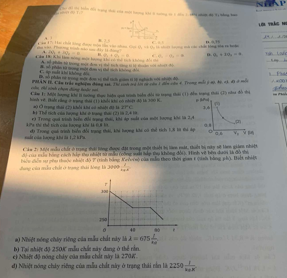 Cho đồ thị biển đổi trang thái của một lượng khi 1í tướng từ 1 đến 2. Hội nhiệt độ Ta bằng bao
in nhiệt độ Tị?
Lời Trắc Ni
A. 3
B. 2,5
Cầu 17: Hai chất lỏng được trộn lẫn vào nhau. Gọi Q_1 và Q_2 C. 0,5 D. 0,75
là nhiệt lượng mà các chất lông tôa ra hoặc
thu vào. Phương trình nào sau đây là đúng? D. Q_1+2Q_2=0.
A. 2Q_1+3Q_2=0. B. Q_1+Q_2=0. C. Q_1-Q_2=0.
Câu 18: Khi làm nóng một lượng khi có thể tích không đổi thi
A. số phần tử trong một đơn vị thể tích tăng tỉ lệ thuận với nhiệt độ
B. số phân tử trong một đơn vị thể tích không đổi.
C. áp suất khí không đổi.
D. số phân tử trong một đơn vị thể tích giảm tỉ lệ nghịch với nhiệt độ.
PHẢN II. Câu trắc nghiệm đúng sai. Thí sinh trả lời từ câu 1 đến cầu 4. Trong mỗi ý a), b), c), đ) ở mỗi            
câu, thỉ sinh chọn đúng hoặc sai.
Câu 1: Một lượng khí lí tướng thực hiện quá trình biển đổi từ trạng thái (1) đến trạng thái (2) như đồ thị  su Phiế
hình vẽ. Biết rằng ở trạng thái (1) khối khí có nhiệt độ là 300 K. 
a) Ở trạng thái (2) khối khí có nhiệt độ là 27°C.
b) Thể tích của lượng khí ở trạng thái (2) là 2,4 lít.
c) Trong quá trình biến đổi trạng thái, khi áp suất của một lượng khí là 2,
kPa thì thể tích của lượng khí là 0,8 lít. 
d) Trong quá trình biến đổi trạng thái, khi lượng khí có thể tích 1,8 lít thì á
suất của lượng khí là 1,2 kPa. 
Cầu 2: Một mẫu chất ở trạng thái lỏng được đặt trong một thiết bị làm mát, thiết bị này sẽ làm giảm nhiệt
độ của mẫu bằng cách hấp thụ nhiệt từ mẫu (công suất hấp thụ không đổi). Hình vẽ bên dưới là đồ thị
biểu diễn sự phụ thuộc nhiệt độ T (tính bằng Kelvin) của mẫu theo thời gian t (tính bằng ph). Biết nhiệt
dung của mẫu chất ở trạng thái lỏng là 3000 I/kg.K .
a) Nhiệt nóng chảy riêng của mẫu chất này là lambda =675 J/kg .
b) Tại nhiệt độ 250K mẫu chất này đang ở thể rắn.
c) Nhiệt độ nóng chảy của mẫu chất này là 270K.
d) Nhiệt nóng chảy riêng của mẫu chất này ở trạng thái rắn là 2250 J/kg.K .