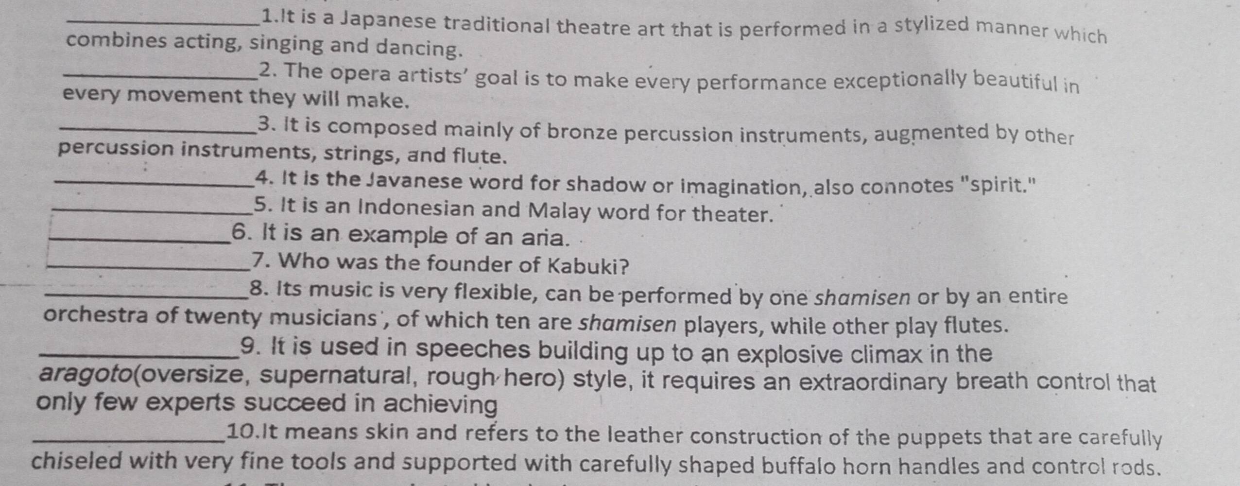 It is a Japanese traditional theatre art that is performed in a stylized manner which 
combines acting, singing and dancing. 
_2. The opera artists’ goal is to make every performance exceptionally beautiful in 
every movement they will make. 
_3. It is composed mainly of bronze percussion instruments, augmented by other 
percussion instruments, strings, and flute. 
_4. It is the Javanese word for shadow or imagination, also connotes "spirit." 
_5. It is an Indonesian and Malay word for theater. 
_6. It is an example of an aria. 
_7. Who was the founder of Kabuki? 
_8. Its music is very flexible, can be performed by one shamisen or by an entire 
orchestra of twenty musicians', of which ten are shamisen players, while other play flutes. 
_9. It is used in speeches building up to an explosive climax in the 
aragoto(oversize, supernatural, rough hero) style, it requires an extraordinary breath control that 
only few experts succeed in achieving 
_10.It means skin and refers to the leather construction of the puppets that are carefully 
chiseled with very fine tools and supported with carefully shaped buffalo horn handles and control rods.