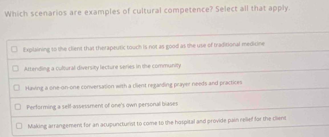 Which scenarios are examples of cultural competence? Select all that apply.
Explaining to the client that therapeutic touch is not as good as the use of traditional medicine
Attending a cultural diversity lecture series in the community
Having a one-on-one conversation with a client regarding prayer needs and practices
Performing a self-assessment of one's own personal biases
Making arrangement for an acupuncturist to come to the hospital and provide pain relief for the client