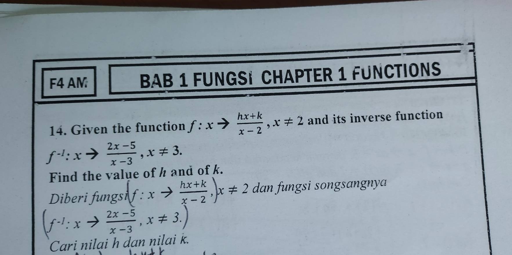 F4 AM BAB 1 FUNGSI CHAPTER 1 FUNCTIONS 
14. Given the function f:xto  (hx+k)/x-2 , x!= 2 and its inverse function
f^(-1):xto  (2x-5)/x-3 , x!= 3. 
Find the value of h and of k. 
Diberi fungsi (f:xto  (hx+k)/x-2 ,) x!= 2 dan fungsi songsangnya
(f^(-1):xto  (2x-5)/x-3 , x!= 3.)
Cari nilai h dan nilai k.