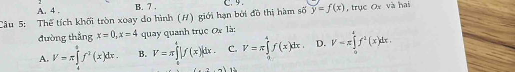 A. 4. B. 7. C. 9.
Câu 5: Thể tích khối tròn xoay do hình (H) giới hạn bởi đồ thị hàm số y=f(x) , trục Ox và hai
đường thẳng x=0, x=4 quay quanh trục 0x là:
A. V=π ∈tlimits _4^(0f^2)(x)dx. B. V=π ∈tlimits _0^(4|f(x)|dx. C. V=π ∈tlimits _(π)^4f(x)dx. D. V=π ∈tlimits _0^4f^2)(x)dx. 
1à