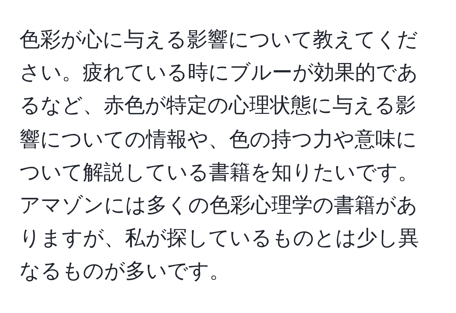 色彩が心に与える影響について教えてください。疲れている時にブルーが効果的であるなど、赤色が特定の心理状態に与える影響についての情報や、色の持つ力や意味について解説している書籍を知りたいです。アマゾンには多くの色彩心理学の書籍がありますが、私が探しているものとは少し異なるものが多いです。