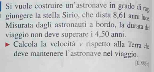 Si vuole costruire un'astronave in grado di rag- 
giungere la stella Sirio, che dista 8,61 anni luce 
Misurata dagli astronauti a bordo, la durata de 
viaggio non deve superare i 4,50 anni. 
Calcola la velocità v rispetto alla Terra che 
deve mantenere l’astronave nel viaggio. 
[ 0,886c ]