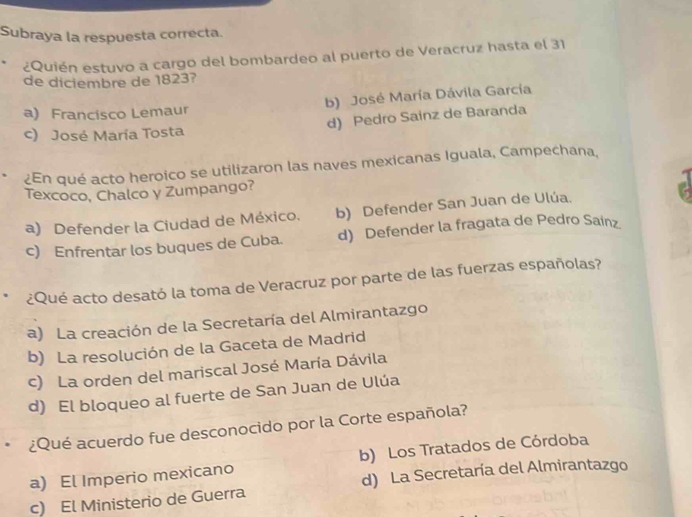 Subraya la respuesta correcta.
¿Quién estuvo a cargo del bombardeo al puerto de Veracruz hasta el 31
de diciembre de 1823?
a) Francisco Lemaur b) José María Dávila García
c) José María Tosta d) Pedro Sainz de Baranda
¿En qué acto heroico se utilizaron las naves mexicanas Iguala, Campechana,
Texcoco, Chalco y Zumpango?
a) Defender la Ciudad de México. b) Defender San Juan de Ulúa.
c) Enfrentar los buques de Cuba. d) Defender la fragata de Pedro Sainz
¿Qué acto desató la toma de Veracruz por parte de las fuerzas españolas?
a) La creación de la Secretaría del Almirantazgo
b) La resolución de la Gaceta de Madrid
c) La orden del mariscal José María Dávila
d) El bloqueo al fuerte de San Juan de Ulúa
¿Qué acuerdo fue desconocido por la Corte española?
a) El Imperio mexicano b) Los Tratados de Córdoba
c) El Ministerio de Guerra d) La Secretaría del Almirantazgo