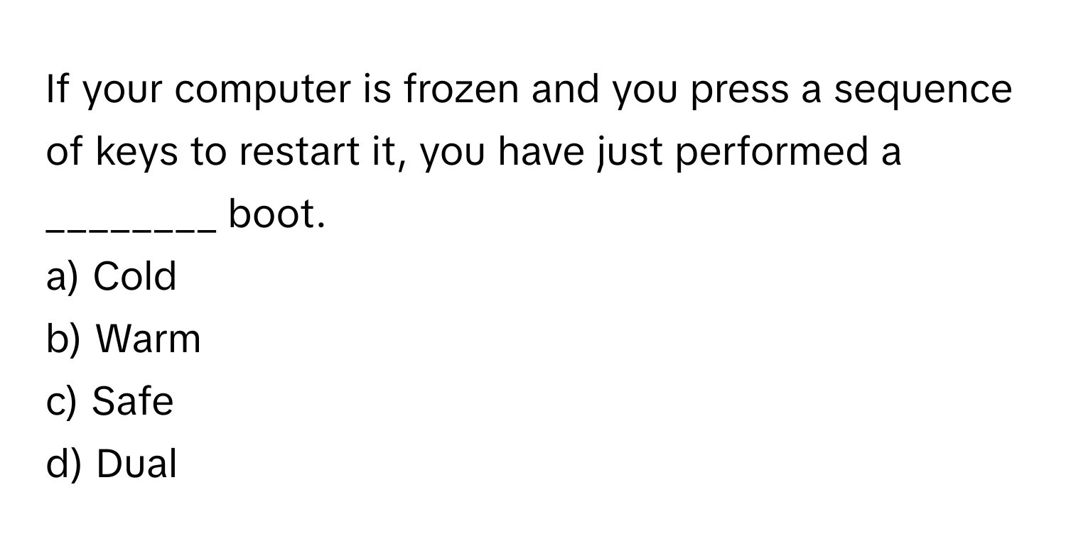 If your computer is frozen and you press a sequence of keys to restart it, you have just performed a ________ boot.

a) Cold
b) Warm
c) Safe
d) Dual