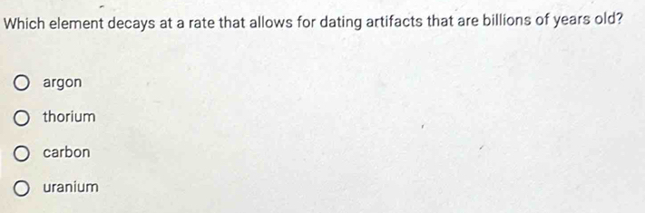 Which element decays at a rate that allows for dating artifacts that are billions of years old?
argon
thorium
carbon
uranium