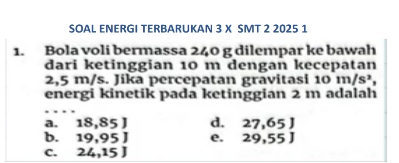 SOAL ENERGI TERBARUKAN 3 X SMT 2 2025 1
1. Bola voli bermassa 240 g dilempar ke bawah
dari ketinggian 10 m dengan kecepatan
2,5 m/s. Jika percepatan gravitasi 10m/s^2, 
energi kinetik pada ketinggian 2 m adalah
a. 18, x° 5 ] d. 27. 65 J
b. 19 .05 J e. : 29 55 J
C. : 26 15 J