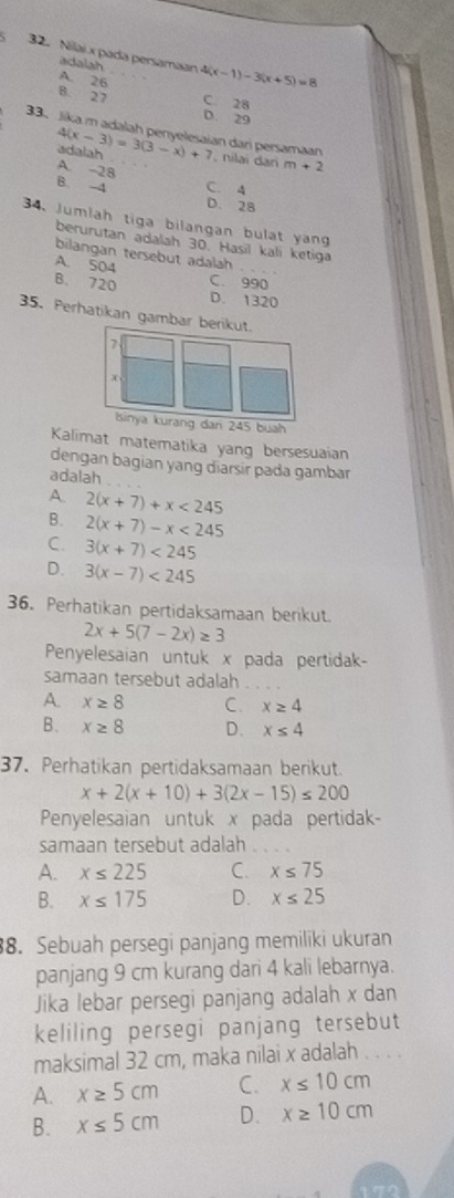 Nilai x pada persamaan 4(x-1)-3(x+5)=8
adalah
A. 26 C. 28
B. 27 D. 29
33. Jika m adalah penyelesaian dari persamaan 4(x-3)=3(3-x)+7 , nilai dari m+2
adalah
A. -28
B. -4 C. 4
D. 28
34. Jumlah tiga bilangan bulat yang
berurutan adalah 30. Hasil kali ketiga
bilangan tersebut adalah . .
A. 504 C. 990
B. 720 D. 1320
35. Perhatikan gambar berikut.
7
Isinya kurang dari 245 buah
Kalimat matematika yang bersesuaian
dengan bagian yang diarsir pada gambar
adalah
A 2(x+7)+x<245</tex>
B. 2(x+7)-x<245</tex>
C. 3(x+7)<245</tex>
D. 3(x-7)<245</tex>
36. Perhatikan pertidaksamaan berikut.
2x+5(7-2x)≥ 3
Penyelesaian untuk x pada pertidak-
samaan tersebut adalah_
A. x≥ 8 C. x≥ 4
B. x≥ 8 D. x≤ 4
37. Perhatikan pertidaksamaan berikut.
x+2(x+10)+3(2x-15)≤ 200
Penyelesaian untuk x pada pertidak-
samaan tersebut adalah
A. x≤ 225 C. x≤ 75
B. x≤ 175 D. x≤ 25
88. Sebuah persegi panjang memiliki ukuran
panjang 9 cm kurang dari 4 kali lebarnya.
Jika lebar persegi panjang adalah x dan
keliling persegi panjang tersebut
maksimal 32 cm, maka nilai x adalah . . . .
A. x≥ 5cm C. x≤ 10cm
B. x≤ 5cm D. x≥ 10cm