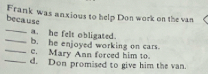 Frank was anxious to help Don work on the van 
because 
_ 
_ 
a. he felt obligated. 
_ 
b. he enjoyed working on cars. 
e. Mary Ann forced him to. 
_d. Don promised to give him the van.