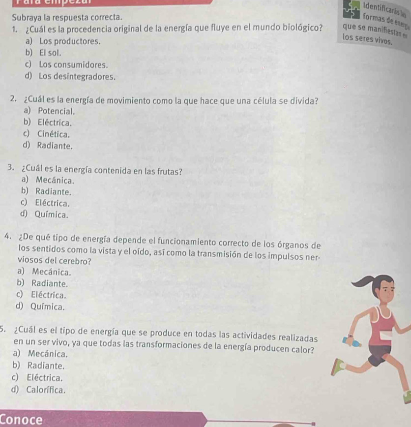 raña empézal
Identificarás la
Subraya la respuesta correcta.
formas de enerç
1. ¿Cuál es la procedencia original de la energía que fluye en el mundo biológico? que se manifesta e
a) Los productores.
los seres vivos.
b) El sol.
c) Los consumidores.
d) Los desintegradores.
2. ¿Cuál es la energía de movimiento como la que hace que una célula se divida?
a) Potencial.
b) Eléctrica.
c) Cinética.
d) Radiante.
3. ¿Cuál es la energía contenida en las frutas?
a) Mecánica.
b) Radiante.
c) Eléctrica.
d) Química.
4. ¿De qué tipo de energía depende el funcionamiento correcto de los órganos de
los sentidos como la vista y el oído, así como la transmisión de los impulsos ner-
viosos del cerebro?
a) Mecánica.
b) Radiante.
c) Eléctrica.
d) Química.
5. ¿Cuál es el tipo de energía que se produce en todas las actividades realizadas
en un ser vivo, ya que todas las transformaciones de la energía producen calor?
a) Mecánica.
b) Radiante.
c) Eléctrica.
d) Calorífica.
Conoce