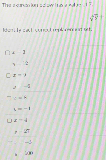 The expression below has a value of 7.
sqrt[3](y)+
Identify each correct replacement set.
x=3
y=12
x=9
y=-6
x=8
y=-1
x=4
y=27
x=-3
y=100