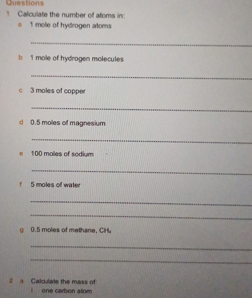 Calculate the number of atoms in: 
a 1 mole of hydrogen atoms 
_ 
b 1 mole of hydrogen molecules 
_ 
c 3 moles of copper 
_ 
d 0.5 moles of magnesium 
_
100 moles of sodium 
_ 
f 5 moles of water 
_ 
_ 
g 0.5 moles of methane, CH₄
_ 
_ 
2 a Calculate the mass of: 
one carbon atom