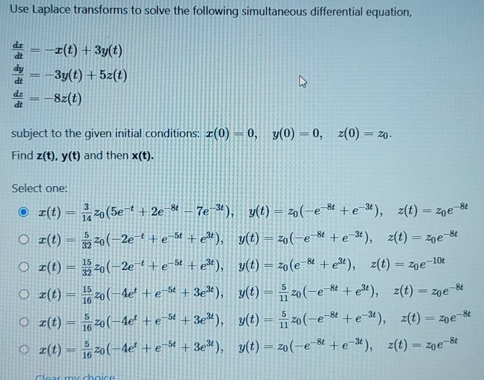 Use Laplace transforms to solve the following simultaneous differential equation,
 dx/dt =-x(t)+3y(t)
 dy/dt =-3y(t)+5z(t)
 dz/dt =-8z(t)
subject to the given initial conditions: x(0)=0,y(0)=0,z(0)=z_0.
Find z(t),y(t) and then x(t).
Select one:
x(t)= 3/14 z_0(5e^(-t)+2e^(-8t)-7e^(-3t)),y(t)=z_0(-e^(-8t)+e^(-3t)),z(t)=z_0e^(-8t)
x(t)= 5/32 z_0(-2e^(-t)+e^(-5t)+e^(3t)),y(t)=z_0(-e^(-8t)+e^(-3t)),z(t)=z_0e^(-8t)
x(t)= 15/32 z_0(-2e^(-t)+e^(-5t)+e^(3t)),y(t)=z_0(e^(-8t)+e^(3t)),z(t)=z_0e^(-10t)
x(t)= 15/16 z_0(-4e^t+e^(-5t)+3e^(3t)),y(t)= 5/11 z_0(-e^(-8t)+e^(3t)),z(t)=z_0e^(-8t)
x(t)= 5/16 z_0(-4e^t+e^(-5t)+3e^(3t)),y(t)= 5/11 z_0(-e^(-8t)+e^(-3t)),z(t)=z_0e^(-8t)
x(t)= 5/16 z_0(-4e^t+e^(-5t)+3e^(3t)),y(t)=z_0(-e^(-8t)+e^(-3t)),z(t)=z_0e^(-8t)
ar  my choic