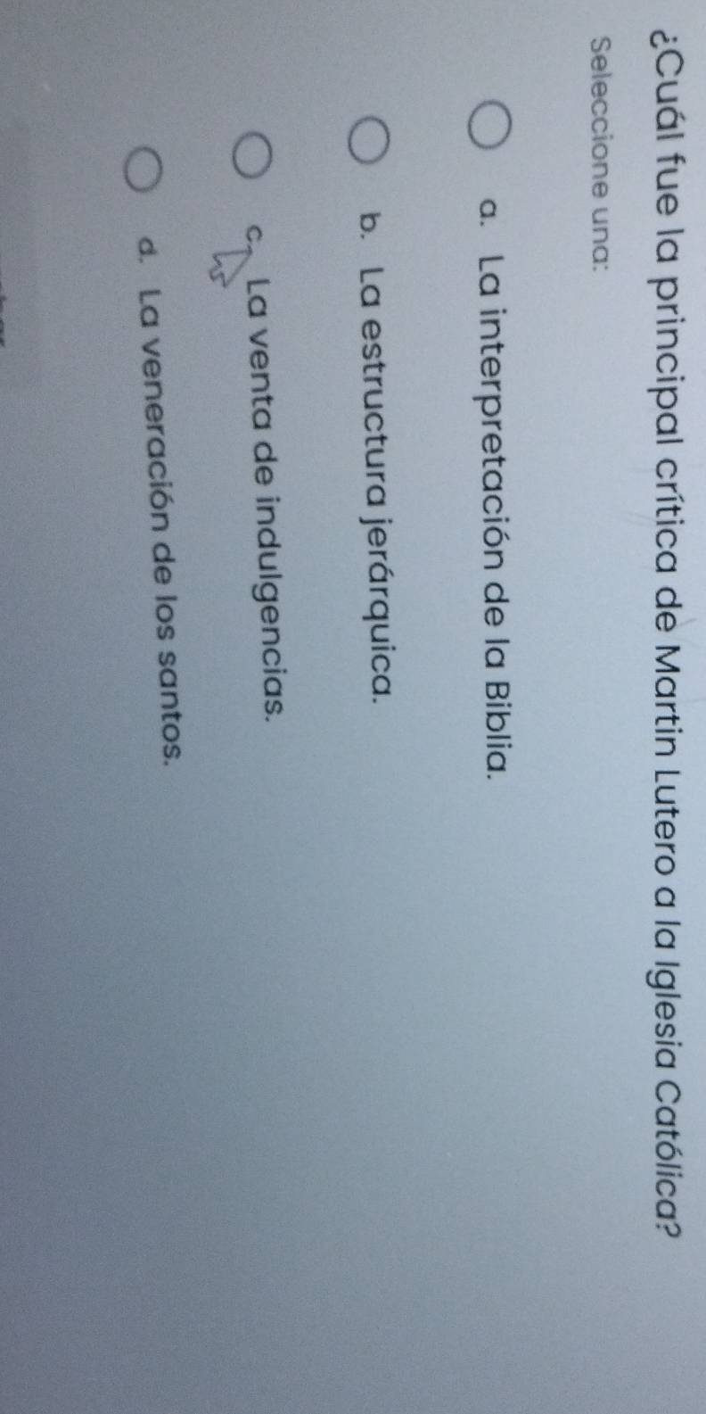 ¿Cuál fue la principal crítica de Martin Lutero a la Iglesia Católica?
Seleccione una:
a. La interpretación de la Biblia.
b. La estructura jerárquica.
c La venta de indulgencias.
d. La veneración de los santos.