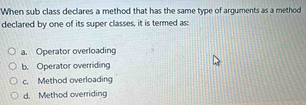 When sub class declares a method that has the same type of arguments as a method
declared by one of its super classes, it is termed as:
a. Operator overloading
b. Operator overriding
c. Method overloading
d. Method overriding