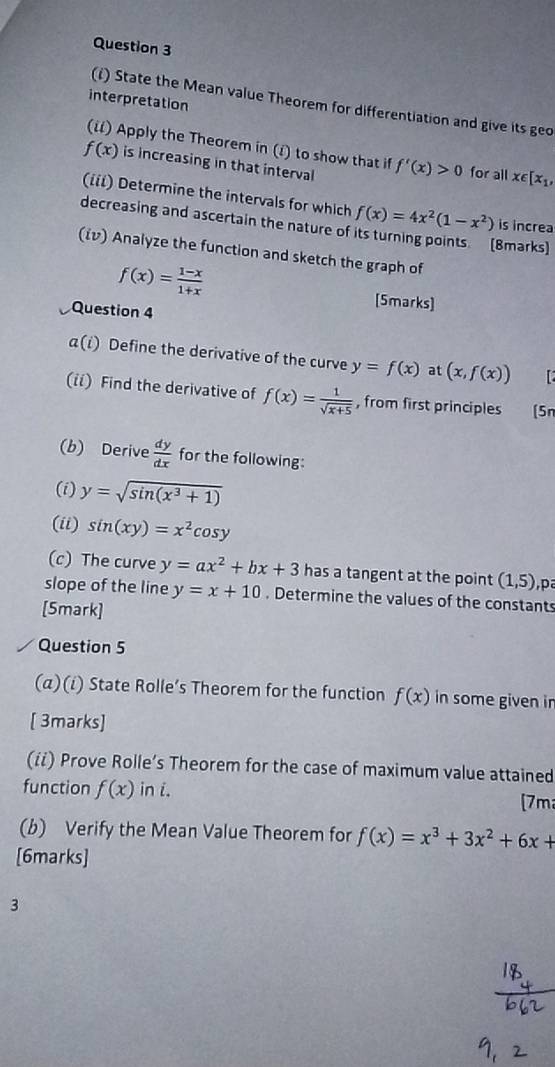 interpretation 
(i) State the Mean value Theorem for differentiation and give its geo 
(i) Apply the Theorem in (i) to show that if f'(x)>0 for all x∈ [x_1,
f(x) is increasing in that interval 
(iii) Determine the intervals for which 
decreasing and ascertain the nature of f(x)=4x^2(1-x^2) is increa 
(8marks) 
(iν) Analyze the function and sketch the graph of
f(x)= (1-x)/1+x 
[5marks] 
Question 4 
α(i) Define the derivative of the curve y=f(x) at (x,f(x))
(ii) Find the derivative of f(x)= 1/sqrt(x+5)  , from first principles [5n 
(b) Derive  dy/dx  for the following: 
(i) y=sqrt(sin (x^3+1))
(ii) sin (xy)=x^2cos y
(c) The curve y=ax^2+bx+3 has a tangent at the point (1,5) p 
slope of the line y=x+10. Determine the values of the constants 
[5mark] 
Question 5 
(α)(i) State Rolle’s Theorem for the function f(x) in some given ir 
[ 3marks] 
(ii) Prove Rolle’s Theorem for the case of maximum value attained 
function f(x) in i. 
[7m 
(b) Verify the Mean Value Theorem for f(x)=x^3+3x^2+6x+
[6marks] 
3