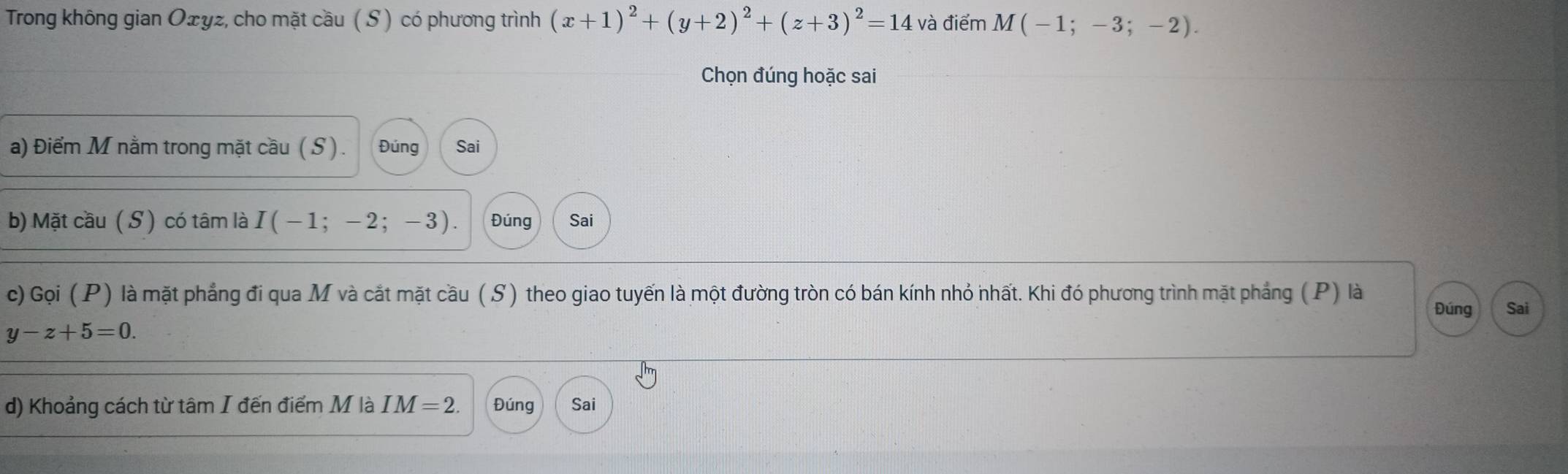 Trong không gian Oェyz, cho mặt cầu ( S ) có phương trình (x+1)^2+(y+2)^2+(z+3)^2=14 và điểm M(-1;-3;-2). 
Chọn đúng hoặc sai 
a) Điểm M nằm trong mặt cầu ( S ) . Đúng Sai 
b) Mặt cầu ( S ) có tâm là I ( − 1 -2 ; -3). Đúng Sai 
c) Gọi (P) là mặt phẳng đi qua M và cắt mặt cầu (S) theo giao tuyến là một đường tròn có bán kính nhỏ nhất. Khi đó phương trình mặt phẳng (P) là 
Đúng Sai
y-z+5=0. 
d) Khoảng cách từ tâm I đến điểm M là IM=2. Đúng Sai