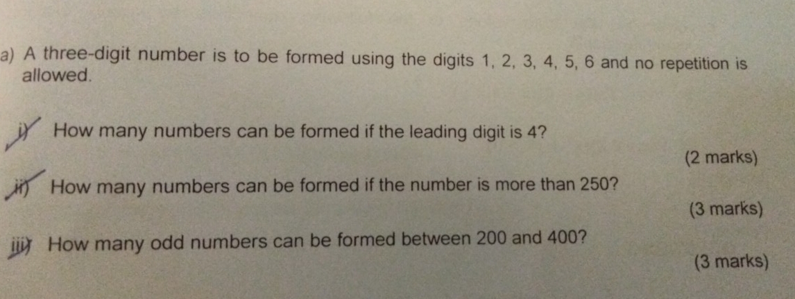 A three-digit number is to be formed using the digits 1, 2, 3, 4, 5, 6 and no repetition is 
allowed. 
i) How many numbers can be formed if the leading digit is 4? 
(2 marks) 
ii) How many numbers can be formed if the number is more than 250? 
(3 marks) 
iii How many odd numbers can be formed between 200 and 400? 
(3 marks)