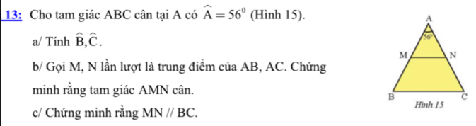 13: Cho tam giác ABC cân tại A có widehat A=56° (Hình 15).
a/ Tính hat B,hat C.
b/ Gọi M, N lần lượt là trung điểm của AB, AC. Chứng
minh rằng tam giác AMN cân.
c/ Chứng minh rằng MN//BC.