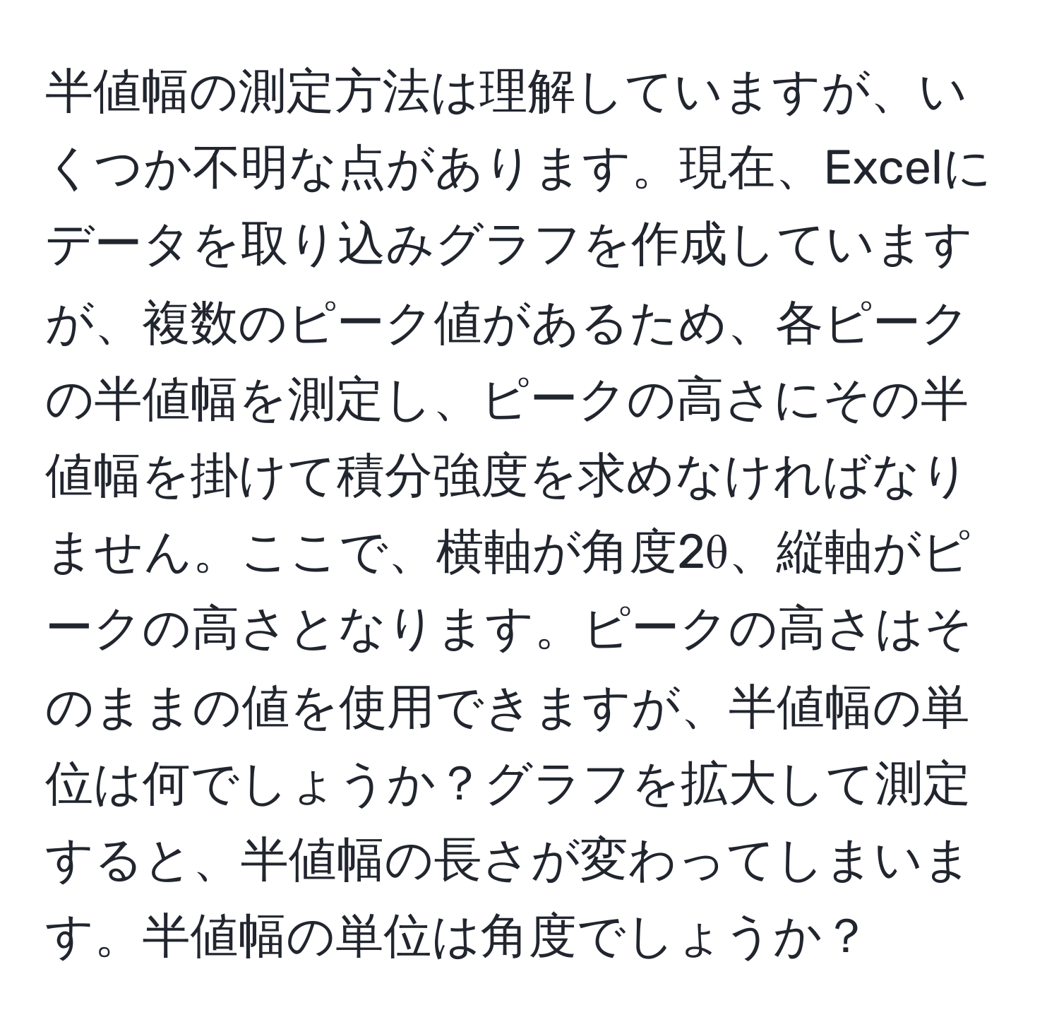 半値幅の測定方法は理解していますが、いくつか不明な点があります。現在、Excelにデータを取り込みグラフを作成していますが、複数のピーク値があるため、各ピークの半値幅を測定し、ピークの高さにその半値幅を掛けて積分強度を求めなければなりません。ここで、横軸が角度2θ、縦軸がピークの高さとなります。ピークの高さはそのままの値を使用できますが、半値幅の単位は何でしょうか？グラフを拡大して測定すると、半値幅の長さが変わってしまいます。半値幅の単位は角度でしょうか？