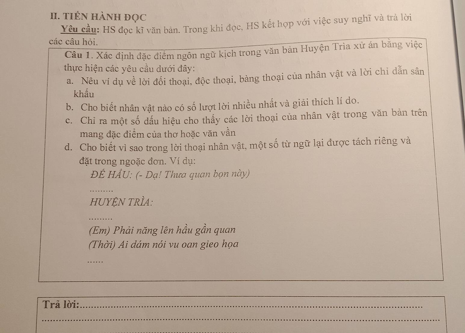 TIÊN HÀNH đọc 
Yêu cầu: HS đọc kĩ văn bản. Trong khi đọc, HS kết hợp với việc suy nghĩ và trả lời 
các câu hỏi. 
Câu 1. Xác định đặc điểm ngôn ngữ kịch trong văn bản Huyện Trìa xử án bằng việc 
thực hiện các yêu cầu dưới đây: 
a. Nêu ví dụ về lời đối thoại, độc thoại, bàng thoại của nhân vật và lời chỉ dẫn sân 
khấu 
b. Cho biết nhân vật nào có số lượt lời nhiều nhất và giải thích lí do. 
c. Chỉ ra một số dấu hiệu cho thấy các lời thoại của nhân vật trong văn bản trên 
mang đặc điểm của thơ hoặc văn vần 
d. Cho biết vì sao trong lời thoại nhân vật, một số từ ngữ lại được tách riêng và 
đặt trong ngoặc đơn. Ví dụ: 
ĐÊ HÂU: (- Dạ! Thưa quan bọn này) 
_ 
HUYỆN TRÌA: 
_ 
(Em) Phải năng lên hầu gần quan 
(Thời) Ai dám nói vu oan gieo họa 
_ 
Trả lời:_ 
_ 
_ 
_