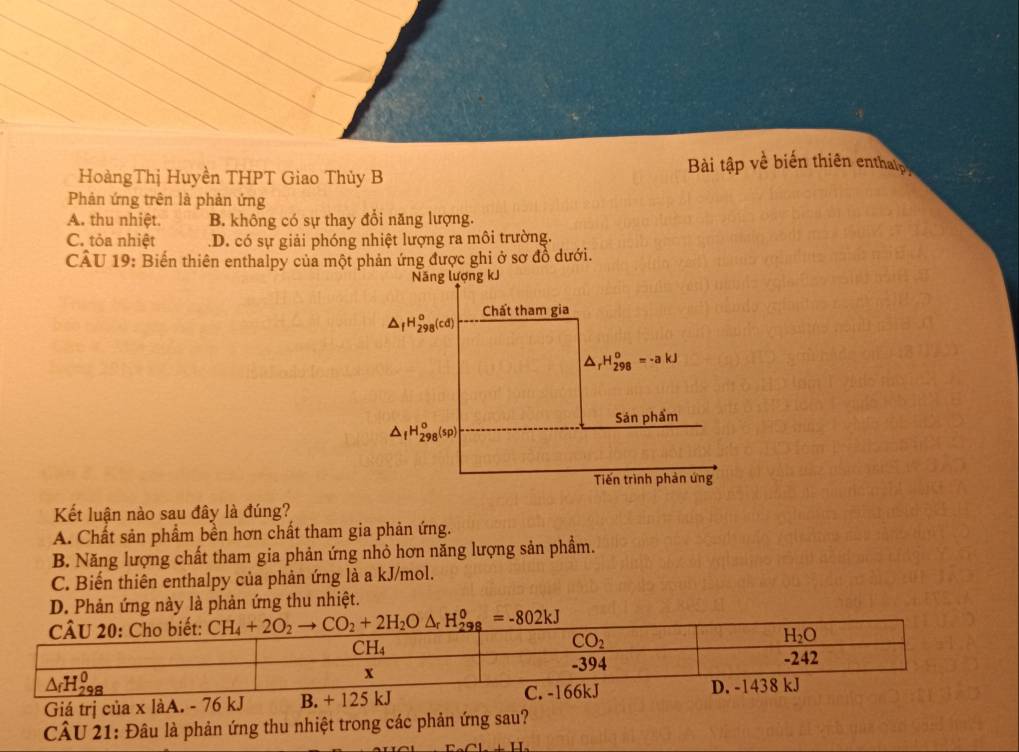 HoàngThị Huyền THPT Giao Thủy B  Bài tập về biến thiên entha p
Phản ứng trên là phản ứng
A. thu nhiệt. B. không có sự thay đổi năng lượng.
C. tỏa nhiệt D. có sự giải phóng nhiệt lượng ra môi trường.
CÂU 19: Biến thiên enthalpy của một phản ứng được ghi ở sơ đồ dưới.
Kết luận nào sau đây là đúng?
A. Chất sản phẩm bền hơn chất tham gia phản ứng.
B. Năng lượng chất tham gia phản ứng nhỏ hơn năng lượng sản phẩm.
C. Biến thiên enthalpy của phản ứng là a kJ/mol.
D. Phản ứng này là phản ứng thu nhiệt.
Giá trị của x làA. - 76 kJ
CÂU 21: Đâu là phản ứng thu nhiệt trong các phản ứng sau?