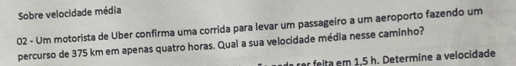 Sobre velocidade média 
02 - Um motorista de Uber confirma uma corrida para levar um passageiro a um aeroporto fazendo um 
percurso de 375 km em apenas quatro horas. Qual a sua velocidade média nesse caminho? 
ita em 1,5 h. Determine a velocidade