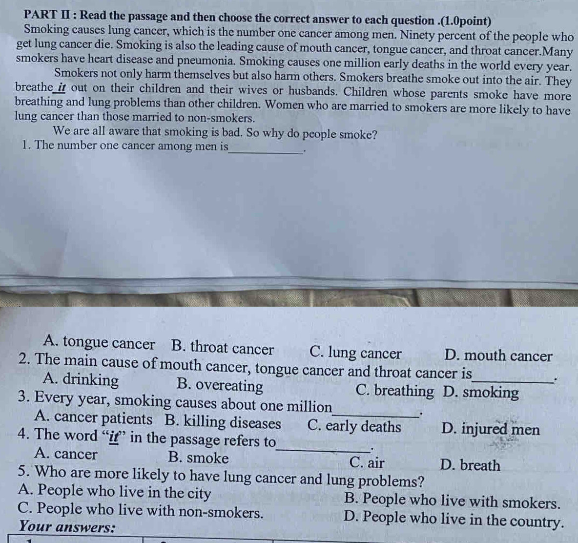 PART II : Read the passage and then choose the correct answer to each question .(1.0point)
Smoking causes lung cancer, which is the number one cancer among men. Ninety percent of the people who
get lung cancer die. Smoking is also the leading cause of mouth cancer, tongue cancer, and throat cancer.Many
smokers have heart disease and pneumonia. Smoking causes one million early deaths in the world every year.
Smokers not only harm themselves but also harm others. Smokers breathe smoke out into the air. They
breathe_i out on their children and their wives or husbands. Children whose parents smoke have more
breathing and lung problems than other children. Women who are married to smokers are more likely to have
lung cancer than those married to non-smokers.
We are all aware that smoking is bad. So why do people smoke?
1. The number one cancer among men is_
.
A. tongue cancer B. throat cancer C. lung cancer D. mouth cancer
2. The main cause of mouth cancer, tongue cancer and throat cancer is_ .
A. drinking B. overeating C. breathing D. smoking
3. Every year, smoking causes about one million
.
A. cancer patients a B. killing diseases C. early deaths D. injured men
4. The word “i” in the passage refers to
_
.
A. cancer B. smoke C. air D. breath
5. Who are more likely to have lung cancer and lung problems?
A. People who live in the city B. People who live with smokers.
C. People who live with non-smokers. D. People who live in the country.
Your answers: