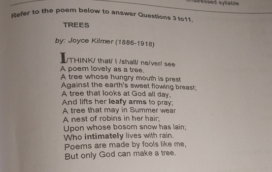 stressed syllable 
Refer to the poem below to answer Questions 3 to11. 
TREES 
by: Joyce Kilmer (1886-1918) 
THINK/ that/ I /shall/ ne/ver/ see 
A poem lovely as a tree. 
A tree whose hungry mouth is prest 
Against the earth's sweet flowing breast; 
A tree that looks at God all day, 
And lifts her leafy arms to pray; 
A tree that may in Summer wear 
A nest of robins in her hair; 
Upon whose bosom snow has lain; 
Who intimately lives with rain. 
Poems are made by fools like me, 
But only God can make a tree.