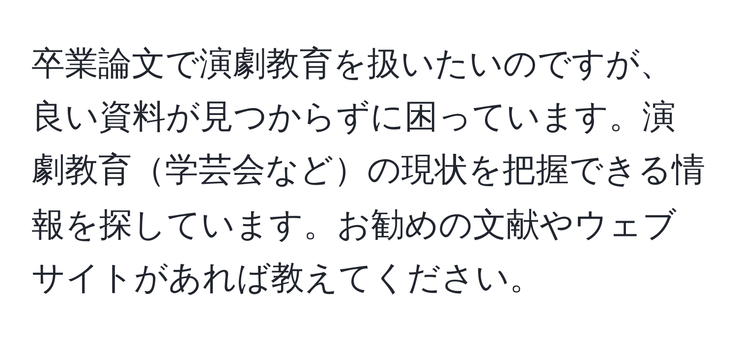 卒業論文で演劇教育を扱いたいのですが、良い資料が見つからずに困っています。演劇教育学芸会などの現状を把握できる情報を探しています。お勧めの文献やウェブサイトがあれば教えてください。