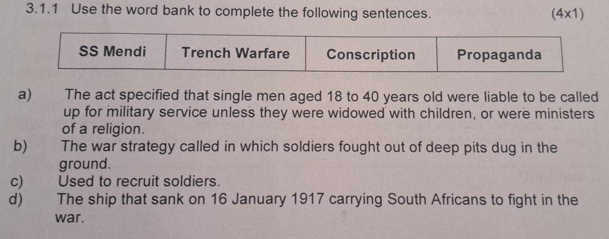 Use the word bank to complete the following sentences. (4* 1)
a) The act specified that single men aged 18 to 40 years old were liable to be called 
up for military service unless they were widowed with children, or were ministers 
of a religion. 
b) The war strategy called in which soldiers fought out of deep pits dug in the 
ground. 
c) Used to recruit soldiers. 
d) The ship that sank on 16 January 1917 carrying South Africans to fight in the 
war.