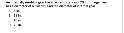 An internally meshing gear has a center distance of 20 in. If larger gear
has a diameter of 60 inches, find the diameter of internal gear.
A. 5 in.
B. 15 in.
C. 10 in.
D. 20 in.