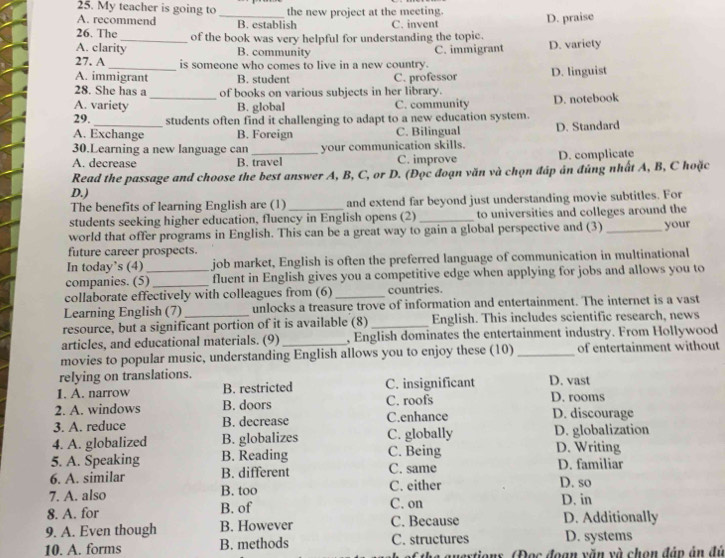 My teacher is going to_ the new project at the meeting.
A. recommend B. establish C. invent D. praise
26. The _of the book was very helpful for understanding the topic.
A. clarity B. community C. immigrant D. variety
27. A_ is someone who comes to live in a new country.
A. immigrant B. student C. professor D. linguist
28. She has a of books on various subjects in her library.
A. variety _B. global C. community D. notebook
29. students often find it challenging to adapt to a new education system.
A. Exchange B. Foreign C. Bilingual D. Standard
30.Learning a new language can your communication skills.
A. decrease B. travel C. improve D. complicate
Read the passage and choose the best answer A, B, C, or D. (Đọc đoạn văn và chọn đáp ản đủng nhất A, B, C hoặc
D.)
The benefits of learning English are (1) and extend far beyond just understanding movie subtitles. For
students seeking higher education, fluency in English opens (2)_ to universities and colleges around the
world that offer programs in English. This can be a great way to gain a global perspective and (3) _your
future career prospects.
In today’s (4) job market, English is often the preferred language of communication in multinational
companies. (5)_ fluent in English gives you a competitive edge when applying for jobs and allows you to
collaborate effectively with colleagues from (6) _countries.
Learning English (7) unlocks a treasure trove of information and entertainment. The internet is a vast
resource, but a significant portion of it is available (8) _English. This includes scientific research, news
articles, and educational materials. (9) _, English dominates the entertainment industry. From Hollywood
movies to popular music, understanding English allows you to enjoy these (10)_ of entertainment without
relying on translations.
1. A. narrow B. restricted C. insignificant D. vast D. rooms
2. A. windows B. doors C. roofs
3. A. reduce B. decrease C.enhance D. discourage
4. A. globalized B. globalizes C. globally D. globalization
5. A. Speaking B. Reading C. Being D. Writing
6. A. similar B. different C. same D. familiar
7. A. also B. too C. either D. so
D. in
8. A. for B. of C. on D. Additionally
9. A. Even though B. However C. Because
10. A. forms B. methods C. structures D. systems
tions, (Đọc đoạn văn và chọn đáp án đủ