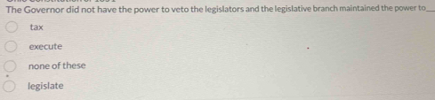 The Governor did not have the power to veto the legislators and the legislative branch maintained the power to_
tax
execute
none of these
legislate