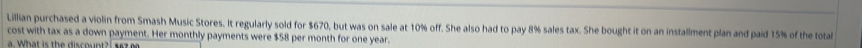 Lillian purchased a violin from Smash Music Stores. It regularly sold for $670, but was on sale at 10% off. She also had to pay 8% sales tax. She bought it on an installment plan and paid 15% of the tota 
cost with tax as a down payment. Her monthly payments were $58 per month for one year. 
What is the discount 2, e s t e