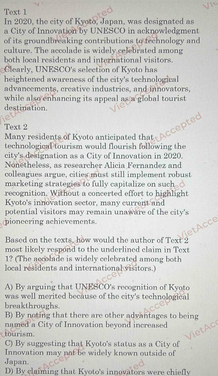 Text 1
In 2020, the city of Kyoto, Japan, was designated as
a City of Innovation by UNESCO in acknowledgment
of its groundbreaking contributions to technology and
culture. The accolade is widely celebrated among
both local residents and international visitors.
Clearly, UNESCO's selection of Kyoto has
heightened awareness of the city's technological
advancements, creative industries, and innovators,
while also enhancing its appeal as a global tourist
destination.
Text 2
e
Many residents of Kyoto anticipated that
technological tourism would flourish following the
city's designation as a City of Innovation in 2020.
Nonetheless, as researcher Alicia Fernandez and
colleagues argue, cities must still implement robust
marketing strategies to fully capitalize on such
recognition. Without a concerted effort to highlight
Kyoto's innovation sector, many current and
potential visitors may remain unaware of the city's
pioneering achievements.
A
Based on the texts, how would the author of Text 2
most likely respond to the underlined claim in Text
1? (The accolade is widely celebrated among both
local residents and international visitors.)
A) By arguing that UNESCO's recognition of Kyoto
was well merited because of the city's technological
breakthroughs.
B) By noting that there are other advantages to being
named a City of Innovation beyond increased
tourism.
C) By suggesting that Kyoto's status as a City of
Innovation may not be widely known outside of
Japan.
D) By claiming that Kyoto's innovators were chiefly