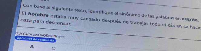 Con base al siguiente texto, identifique el sinónimo de las palabras en negrita. 
El hombre estaba muy cansado después de trabajar todo el día en su hacie 
casa para descansar. 
0c/rYU/prysvOuQDpxlNrw== 
Opciones de respuesta 
A