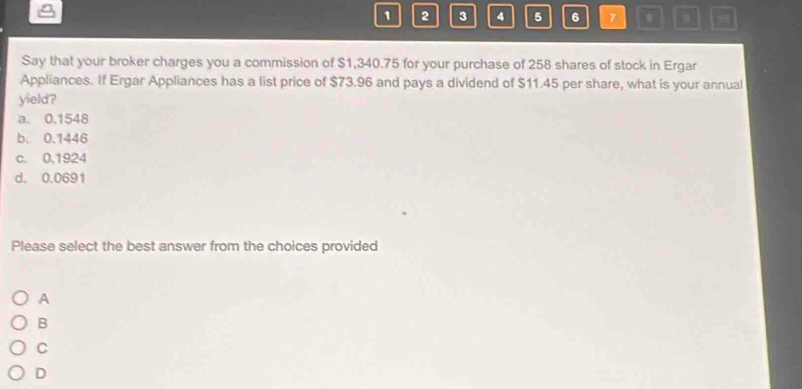 1 2 3 4 5 6 7
Say that your broker charges you a commission of $1,340.75 for your purchase of 258 shares of stock in Ergar
Appliances. If Ergar Appliances has a list price of $73.96 and pays a dividend of $11.45 per share, what is your annual
yield?
a. 0,1548
b. 0.1446
c. 0.1924
d. 0.0691
Please select the best answer from the choices provided
A
B
C
D