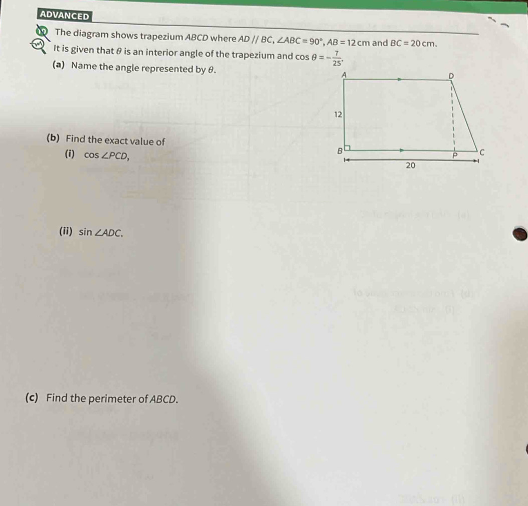 ADVANCED 
The diagram shows trapezium ABCD where AD//BC, ∠ ABC=90°, AB=12cm and BC=20cm. 
It is given that θ is an interior angle of the trapezium and cos θ =- 7/25 . 
(a) Name the angle represented by θ. 
(b) Find the exact value of 
(i) cos ∠ PCD, 
(ii) sin ∠ ADC. 
(c) Find the perimeter of ABCD.