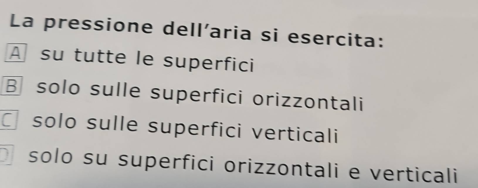 La pressione dell’aria si esercita:
A su tutte le superfici
B solo sulle superfici orizzontali
solo sulle superfici verticali
D solo su superfici orizzontali e verticali