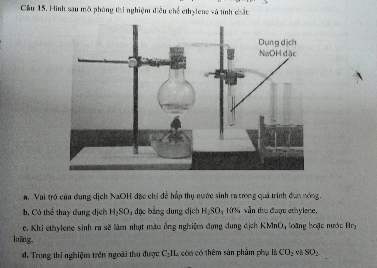 Hình sau mô phỏng thí nghiệm điều chế ethylene và tính chất: 
a. Vai trò của dung dịch NaOH đặc chỉ đề hấp thụ nước sinh ra trong quá trình đun nóng. 
b. Có thể thay dung dịch H_2SO_4 đặc bằng dung dịch H_2SO_4 10% vẫn thu được ethylene. 
c. Khí ethylene sinh ra sẽ làm nhạt màu ống nghiệm đựng dung dịch KMnO_4 loãng hoặc nước Br_2
loãng. 
d. Trong thí nghiệm trên ngoài thu được C_2H_4 còn có thêm sản phẩm phụ là CO_2 và SO_2.