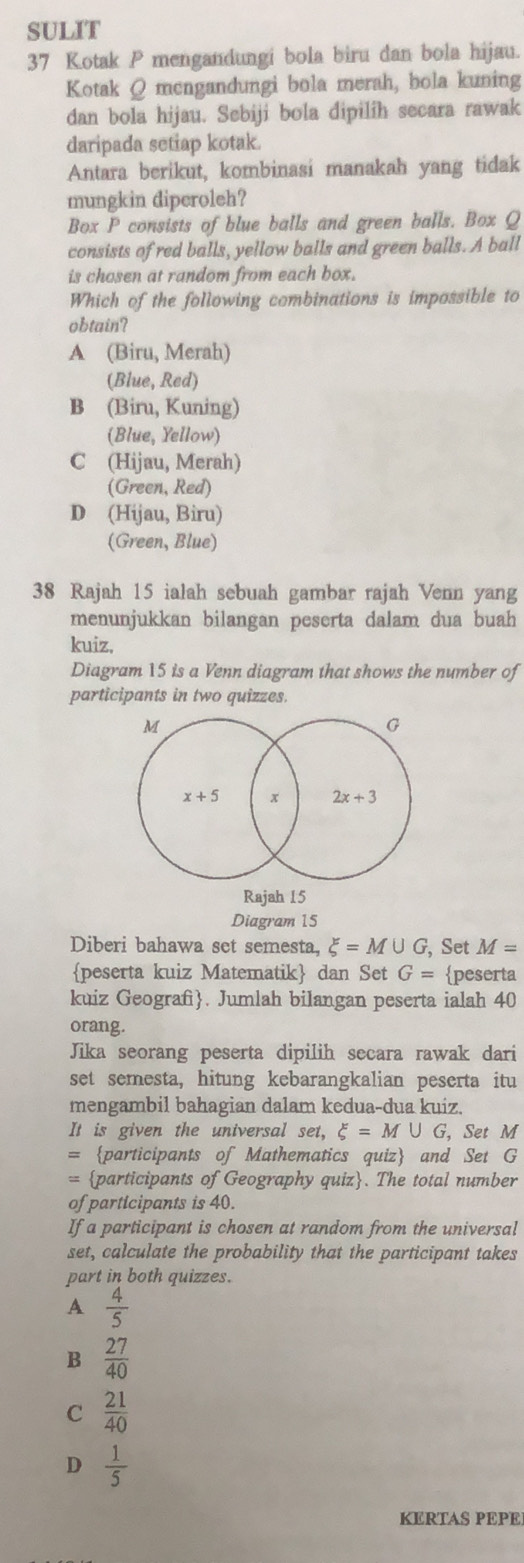 SULIT
37 Kotak P mengandungi bola biru dan bola hijau.
Kotak Q mengandungi bola merah, bola kuning
dan bola hijau. Sebiji bola dipilih secara rawak
daripada setiap kotak.
Antara berikut, kombinasi manakah yang tidak
mungkin diperoleh?
Box P consists of blue balls and green balls. Box Q
consists of red balls, yellow balls and green balls. A ball
is chosen at random from each box.
Which of the following combinations is impossible to
obtain?
A (Biru, Merah)
(Blue, Red)
B (Biru, Kuning)
(Blue, Yellow)
C (Hijau, Merah)
(Green, Red)
D (Hijau, Biru)
(Green, Blue)
38 Rajah 15 ialah sebuah gambar rajah Venn yang
menunjukkan bilangan peserta dalam dua buah
kuiz,
Diagram 15 is a Venn diagram that shows the number of
participants in two quizzes.
M
G
x+5 x 2x+3
Rajah 15
Diagram 15
Diberi bahawa set semesta, xi =M∪ G , Set M=
peserta kuiz Matematik dan Set G= peserta
kuiz Geografi. Jumlah bilangan peserta ialah 40
orang.
Jika seorang peserta dipilih secara rawak dari
set semesta, hitung kebarangkalian peserta itu
mengambil bahagian dalam kedua-dua kuiz.
It is given the universal set, xi =M∪ G , Set M
= participants of Mathematics quiz and Set G
= participants of Geography quiz. The total number
of participants is 40.
If a participant is chosen at random from the universal
set, calculate the probability that the participant takes
part in both quizzes.
A  4/5 
B  27/40 
C  21/40 
D  1/5 
KERTAS PEPE