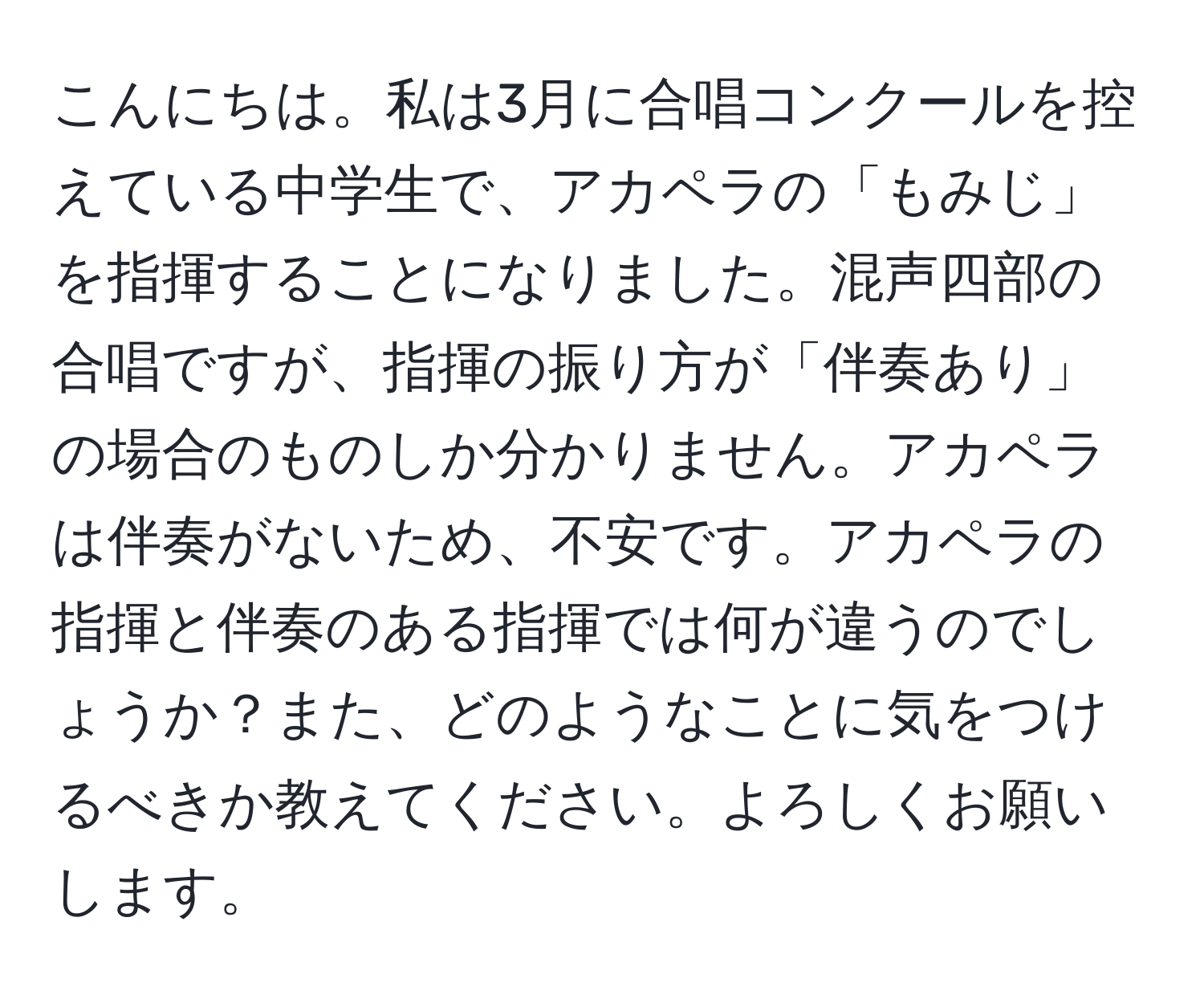 こんにちは。私は3月に合唱コンクールを控えている中学生で、アカペラの「もみじ」を指揮することになりました。混声四部の合唱ですが、指揮の振り方が「伴奏あり」の場合のものしか分かりません。アカペラは伴奏がないため、不安です。アカペラの指揮と伴奏のある指揮では何が違うのでしょうか？また、どのようなことに気をつけるべきか教えてください。よろしくお願いします。