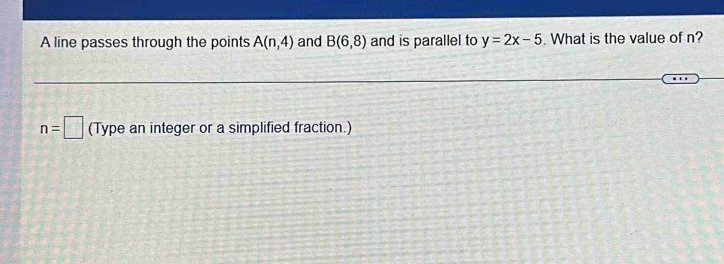 A line passes through the points A(n,4) and B(6,8) and is parallel to y=2x-5. What is the value of n?
n=□ (Type an integer or a simplified fraction.)