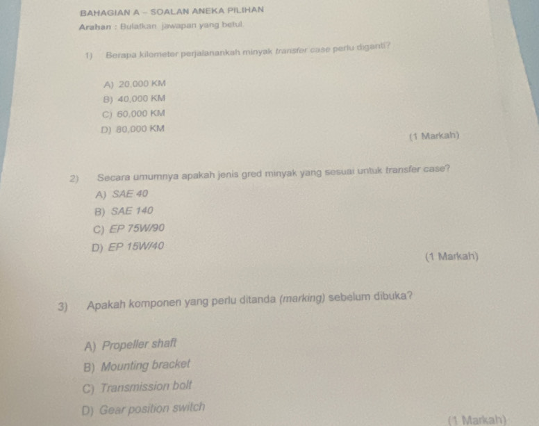 BAHAGIAN A - SOALAN ANEKA PILIHAN
Arahan : Bulatkan jawapan yang betul
1) Berapa kilometer perjaianankah minyak transfer case perlu diganti?
A) 20.000 KM
B) 40,000 KM
C) 60,000 KM
D) 80,000 KM
(1 Markah)
2) Secara umumnya apakah jenis gred minyak yang sesuai untuk transfer case?
A) SAE 40
B) SAE 140
C) EP 75W/90
D) EP 15W/40
(1 Markah)
3) Apakah komponen yang perlu ditanda (marking) sebelum dibuka?
A) Propeller shaft
B) Mounting bracket
C) Transmission bolt
D) Gear position switch
(1 Markah)