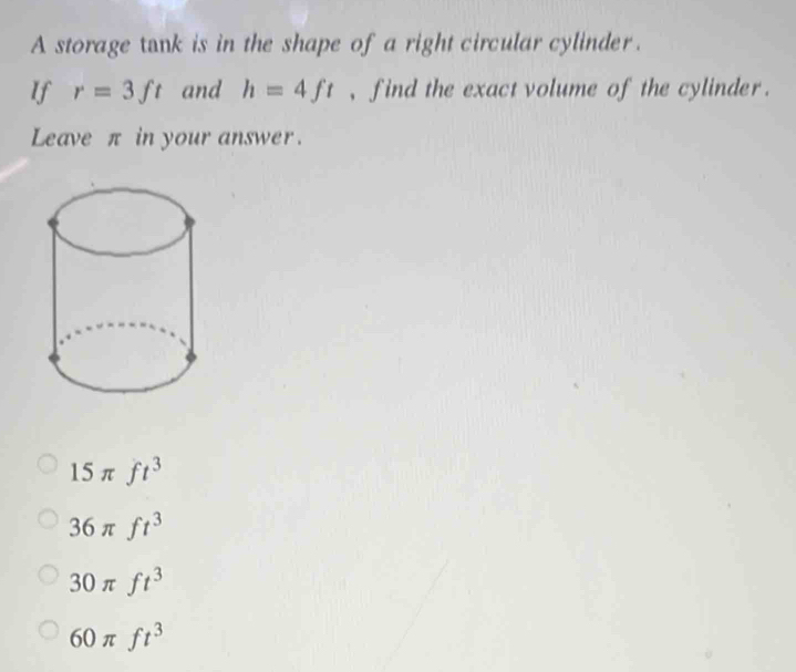 A storage tank is in the shape of a right circular cylinder .
If r=3ft and h=4ft , find the exact volume of the cylinder .
Leave π in your answer.
15π ft^3
36π ft^3
30π ft^3
60π ft^3