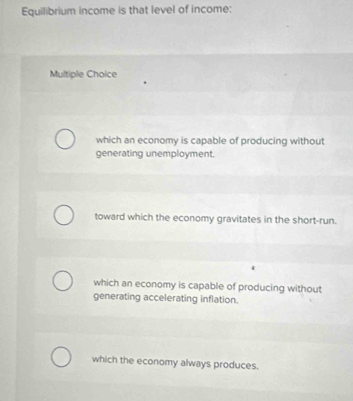 Equilibrium income is that level of income:
Multiple Choice
which an economy is capable of producing without
generating unemployment.
toward which the economy gravitates in the short-run.
which an economy is capable of producing without
generating accelerating inflation.
which the economy always produces.