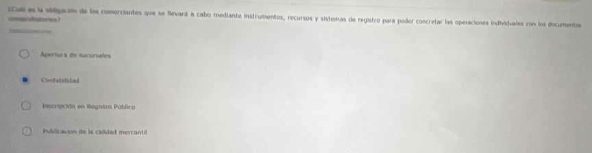 Cul es la ebligación de los comerciantes que se llevará a cabo mediante instrumentos, recursos y sistemas de registro para poder concretar las operaciones individuales con los documentos
uimurubatorios ?
S
Apertura de sucursales
Contabilidad
Inscripción en Registro Pública
Publicación de la calidad mercantil